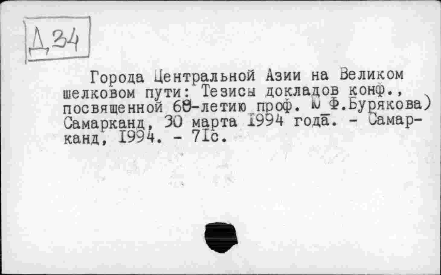 ﻿Города Центральной Азии на Зеликом шелковом пути: Тезисы докладов конф., посвященной 60-летию проф.	Бурякова;
Самарканд, 3Û марта 1994 года. - ^амар-канд, 1994. - 71с.